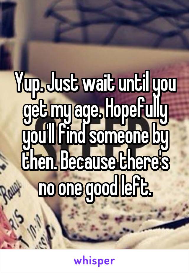 Yup. Just wait until you get my age. Hopefully you'll find someone by then. Because there's no one good left.