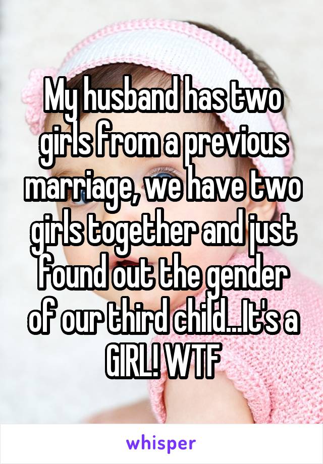 My husband has two girls from a previous marriage, we have two girls together and just found out the gender of our third child...It's a GIRL! WTF