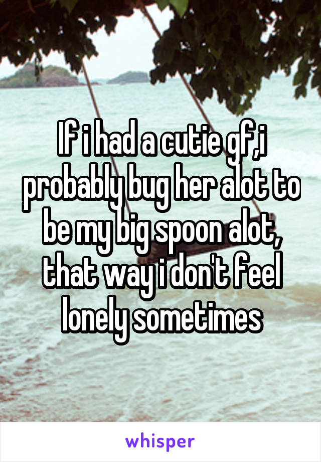 If i had a cutie gf,i probably bug her alot to be my big spoon alot, that way i don't feel lonely sometimes