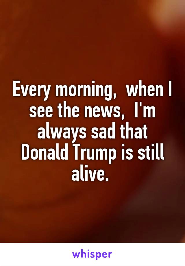 Every morning,  when I see the news,  I'm always sad that Donald Trump is still alive. 