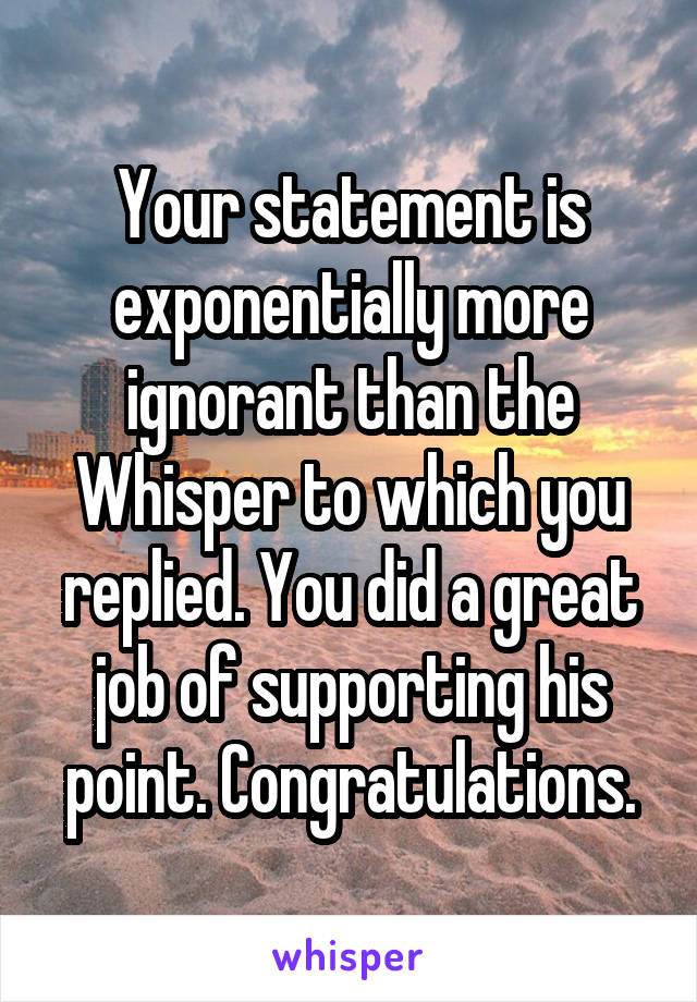 Your statement is exponentially more ignorant than the Whisper to which you replied. You did a great job of supporting his point. Congratulations.