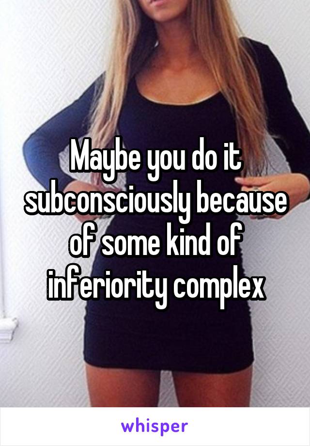 Maybe you do it subconsciously because of some kind of inferiority complex