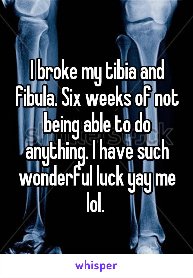 I broke my tibia and fibula. Six weeks of not being able to do anything. I have such wonderful luck yay me lol. 