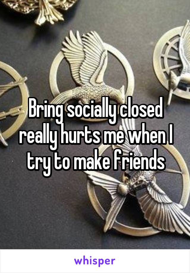 Bring socially closed really hurts me when I try to make friends