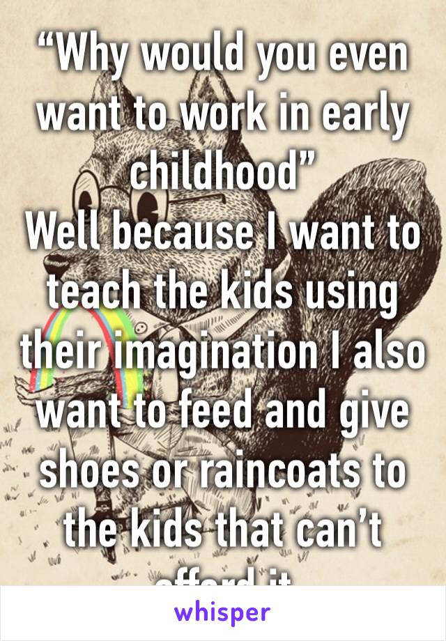 “Why would you even want to work in early childhood”
Well because I want to teach the kids using their imagination I also want to feed and give shoes or raincoats to the kids that can’t afford it