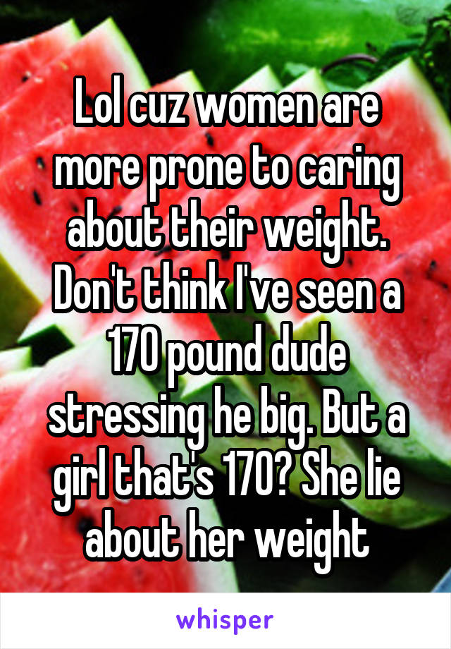 Lol cuz women are more prone to caring about their weight. Don't think I've seen a 170 pound dude stressing he big. But a girl that's 170? She lie about her weight