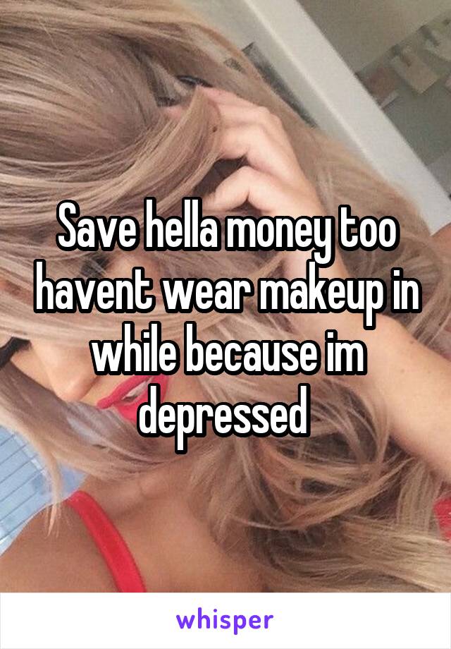 Save hella money too havent wear makeup in while because im depressed 