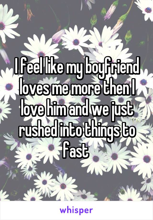 I feel like my boyfriend loves me more then I love him and we just rushed into things to fast 