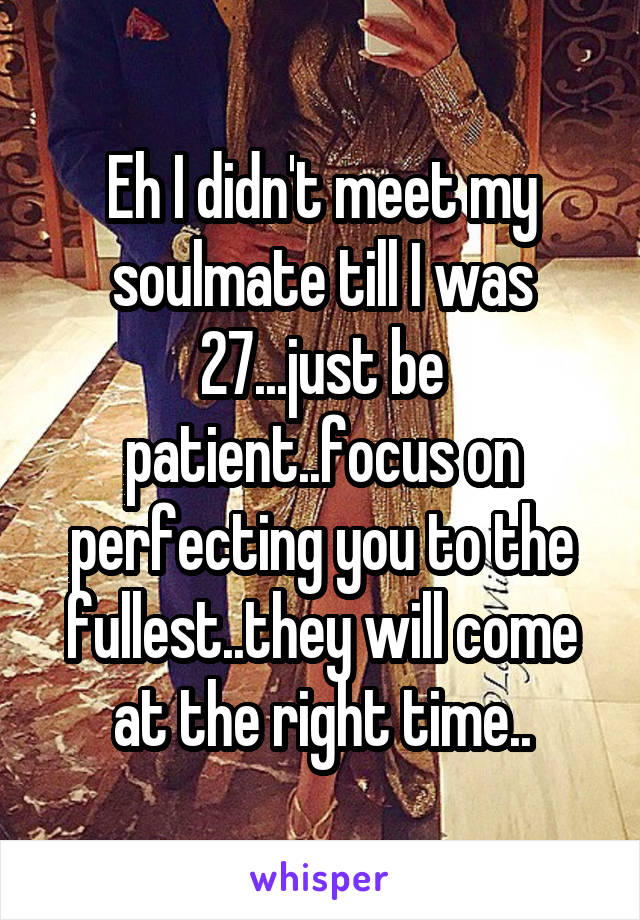 Eh I didn't meet my soulmate till I was 27...just be patient..focus on perfecting you to the fullest..they will come at the right time..