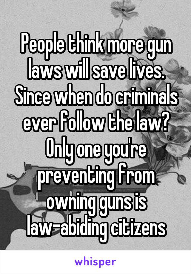 People think more gun laws will save lives. Since when do criminals ever follow the law? Only one you're preventing from owning guns is law-abiding citizens