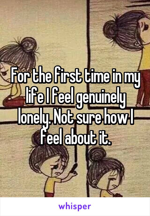 For the first time in my life I feel genuinely lonely. Not sure how I feel about it.
