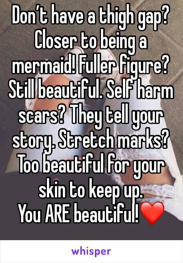 Don’t have a thigh gap? Closer to being a mermaid! Fuller figure? Still beautiful. Self harm scars? They tell your story. Stretch marks? Too beautiful for your skin to keep up. 
You ARE beautiful!❤️
