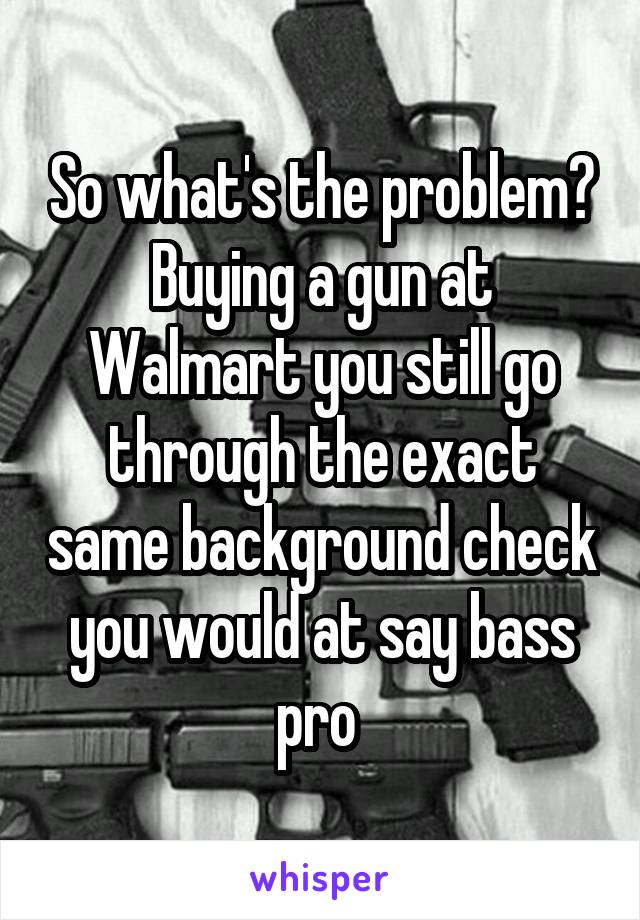 So what's the problem? Buying a gun at Walmart you still go through the exact same background check you would at say bass pro 