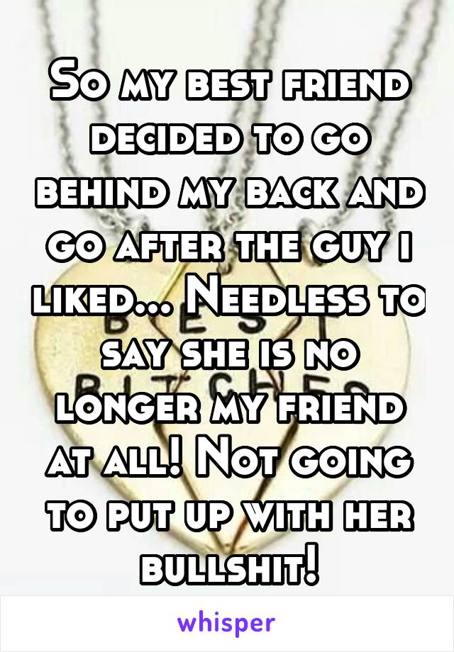 So my best friend decided to go behind my back and go after the guy i liked... Needless to say she is no longer my friend at all! Not going to put up with her bullshit!