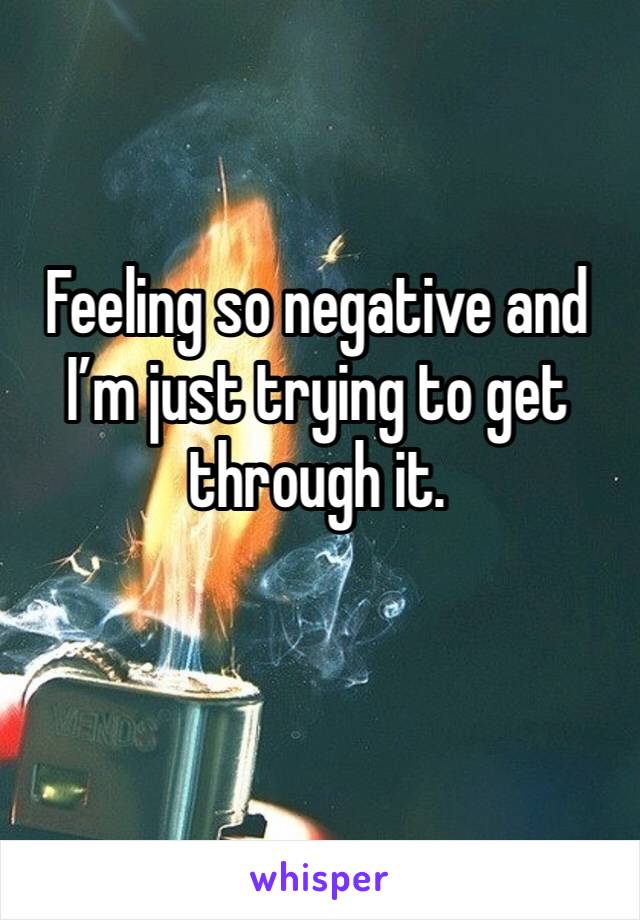 Feeling so negative and I’m just trying to get through it. 