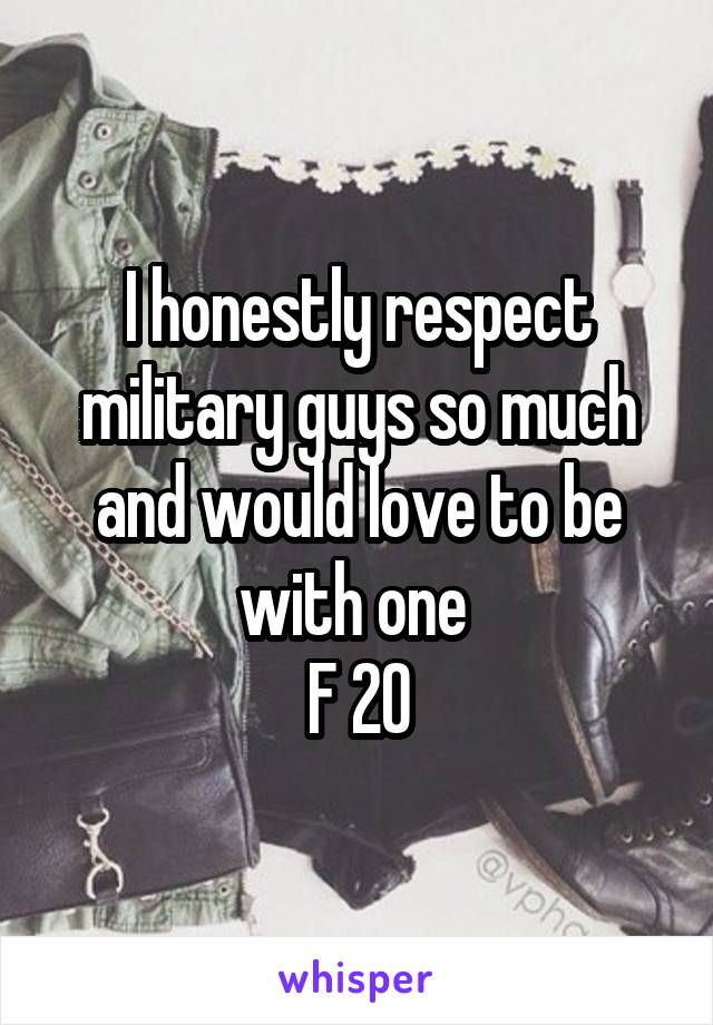 I honestly respect military guys so much and would love to be with one 
F 20