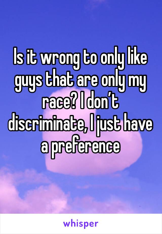 Is it wrong to only like guys that are only my race? I don’t discriminate, I just have a preference 