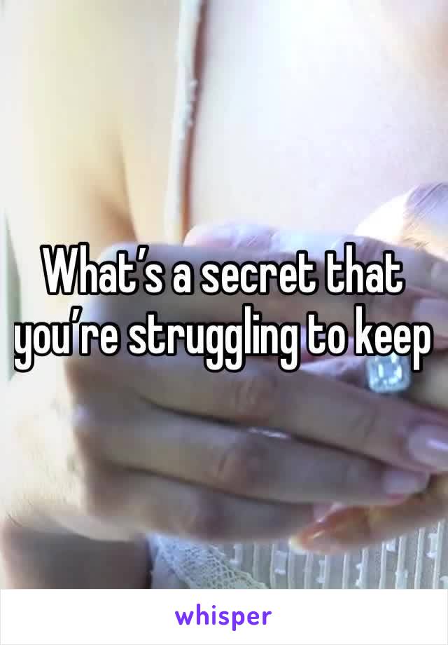 What’s a secret that you’re struggling to keep