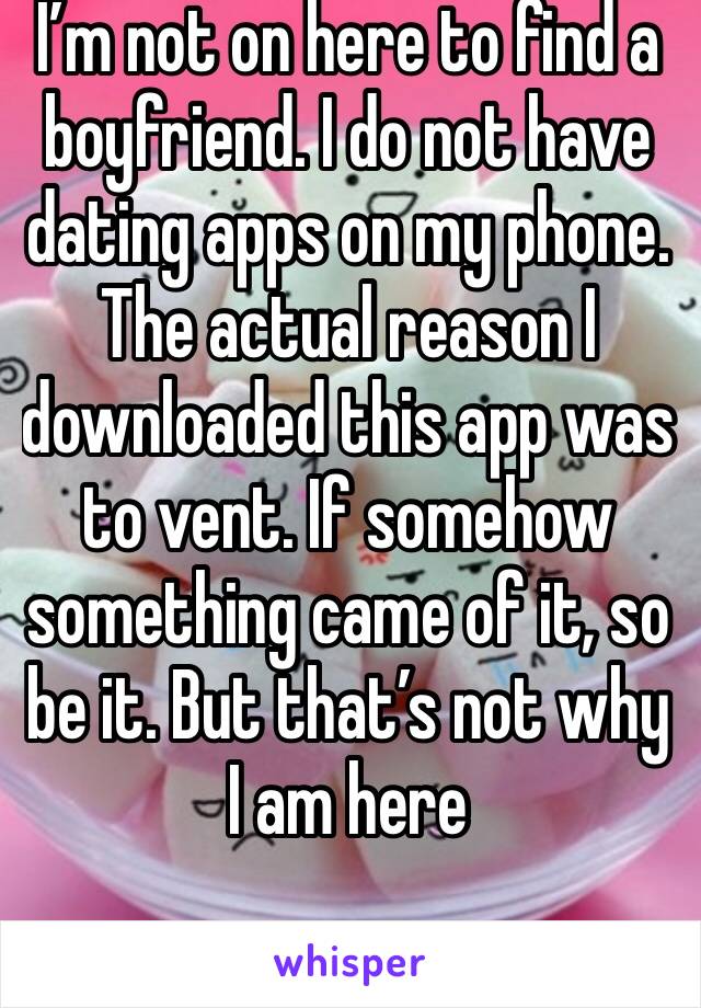 I’m not on here to find a boyfriend. I do not have dating apps on my phone. The actual reason I downloaded this app was to vent. If somehow something came of it, so be it. But that’s not why I am here