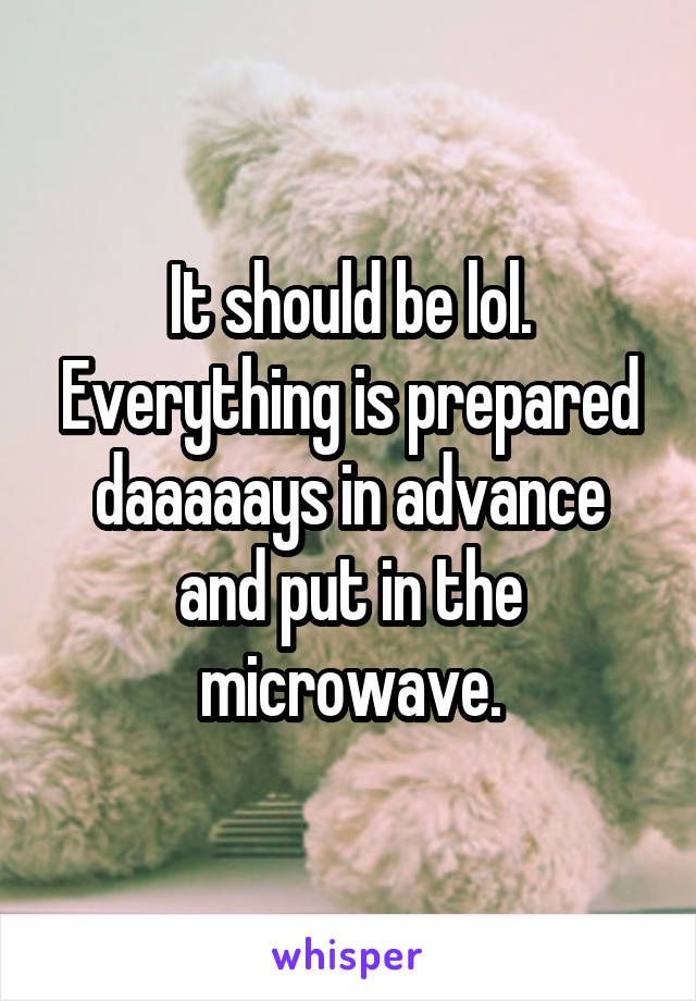 It should be lol. Everything is prepared daaaaays in advance and put in the microwave.