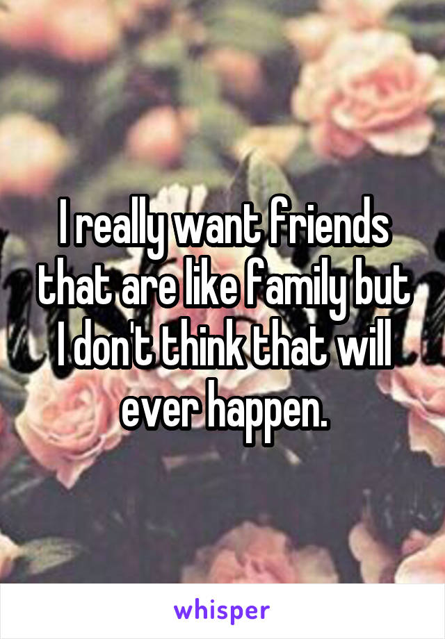 I really want friends that are like family but I don't think that will ever happen.