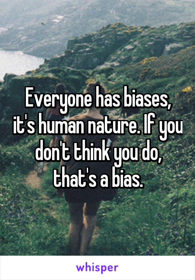 Everyone has biases, it's human nature. If you don't think you do, that's a bias.