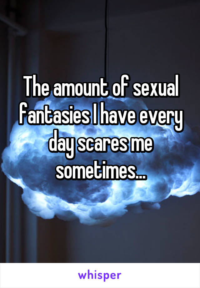 The amount of sexual fantasies I have every day scares me sometimes...
