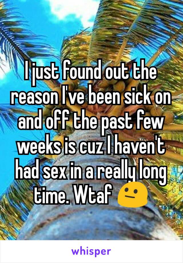 I just found out the reason I've been sick on and off the past few weeks is cuz I haven't had sex in a really long time. Wtaf 😐