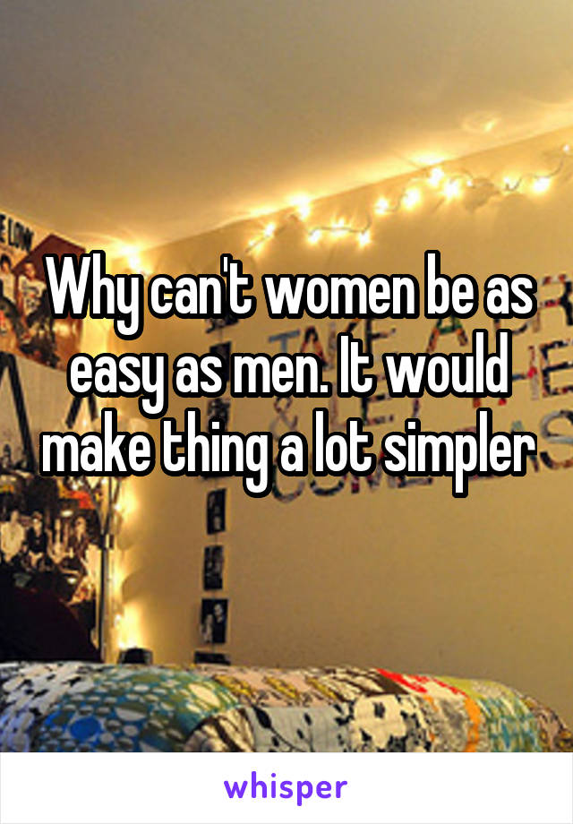 Why can't women be as easy as men. It would make thing a lot simpler 