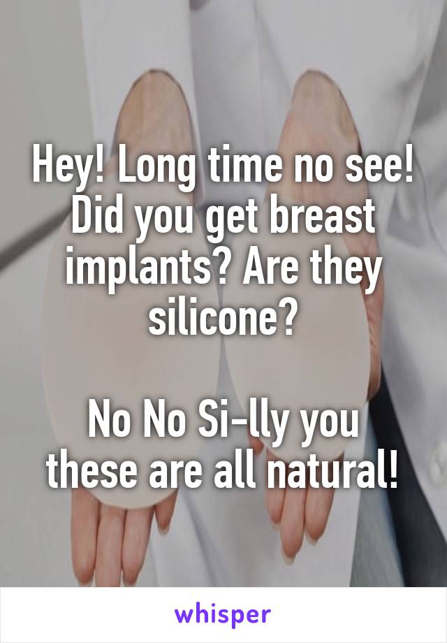 Hey! Long time no see!
Did you get breast implants? Are they silicone?

No No Si-lly you these are all natural!