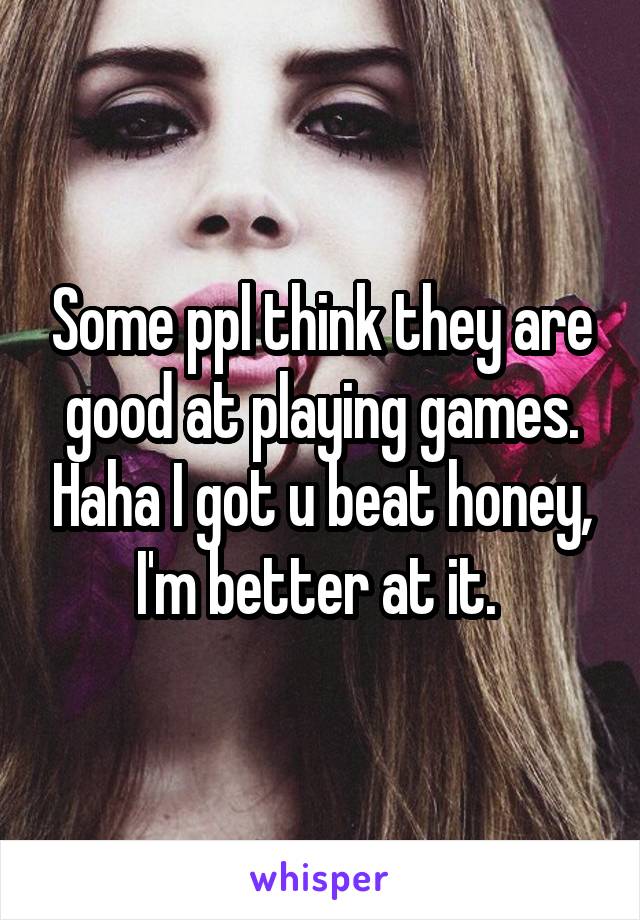 Some ppl think they are good at playing games. Haha I got u beat honey, I'm better at it. 