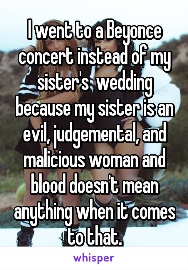 I went to a Beyonce concert instead of my sister's  wedding because my sister is an evil, judgemental, and malicious woman and blood doesn't mean anything when it comes to that.