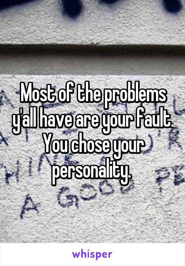 Most of the problems y'all have are your fault. You chose your personality. 