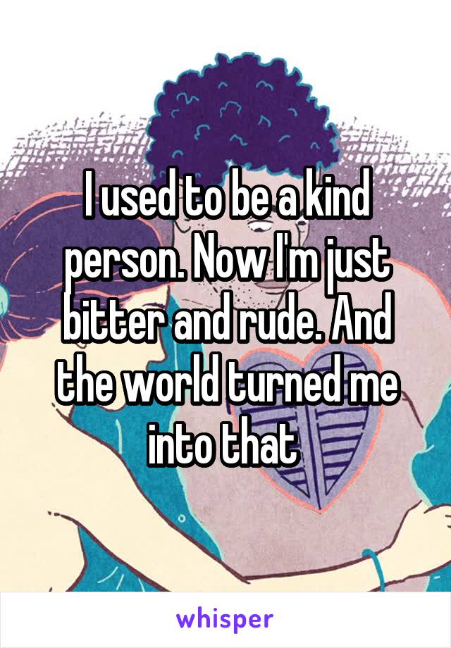 I used to be a kind person. Now I'm just bitter and rude. And the world turned me into that 