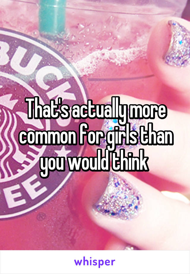 That's actually more common for girls than you would think 