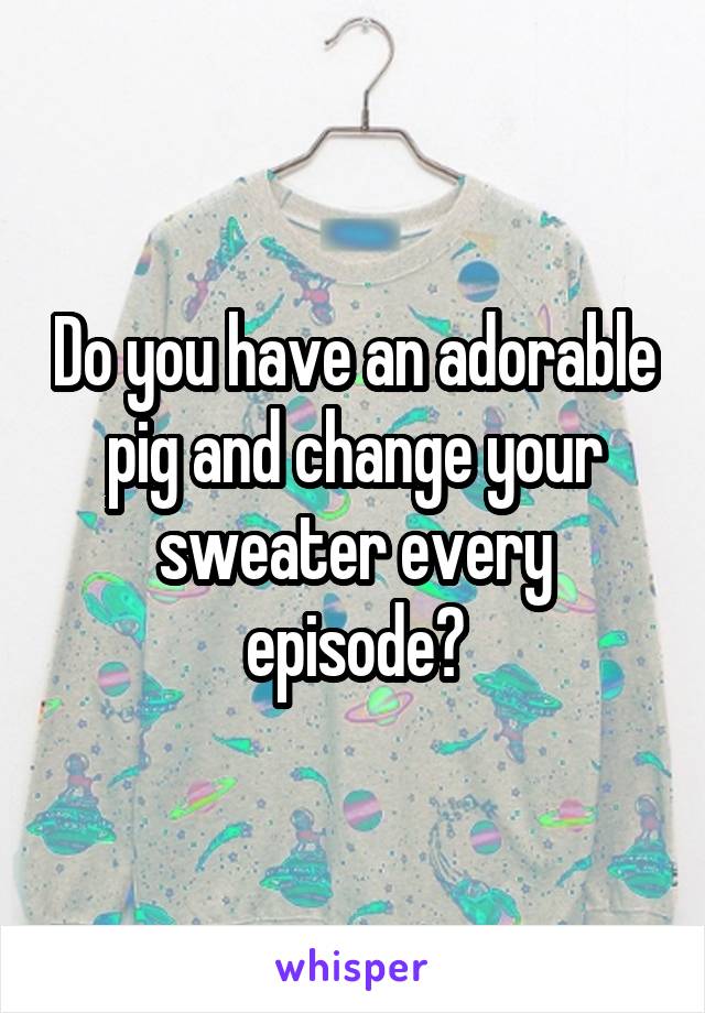 Do you have an adorable pig and change your sweater every episode?