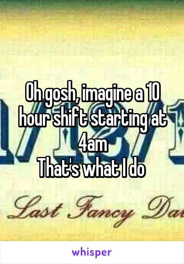 Oh gosh, imagine a 10 hour shift starting at 4am
That's what I do 