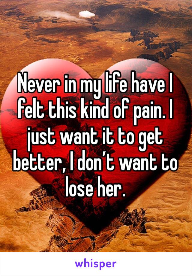 Never in my life have I felt this kind of pain. I just want it to get better, I don’t want to lose her. 