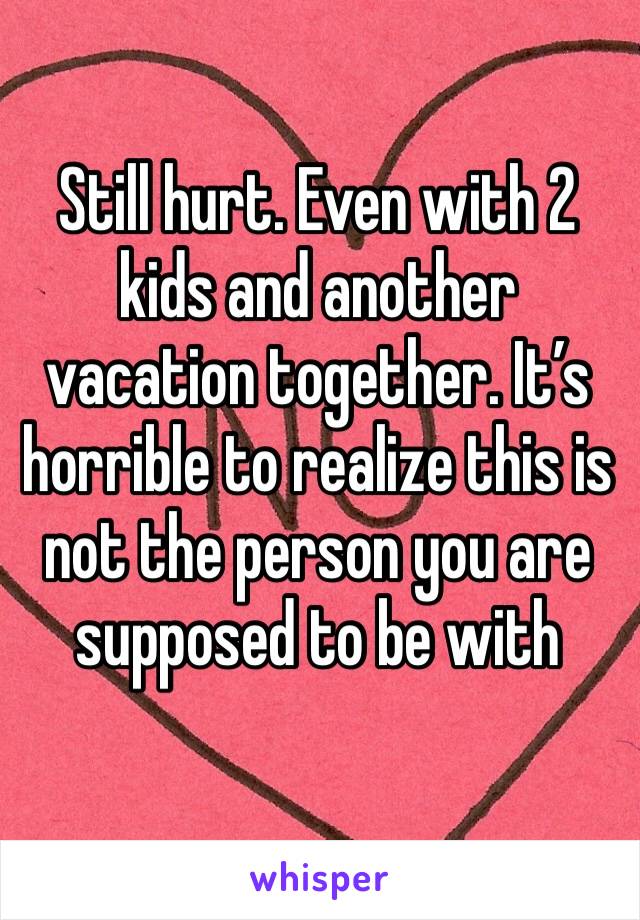 Still hurt. Even with 2 kids and another vacation together. It’s horrible to realize this is not the person you are supposed to be with 