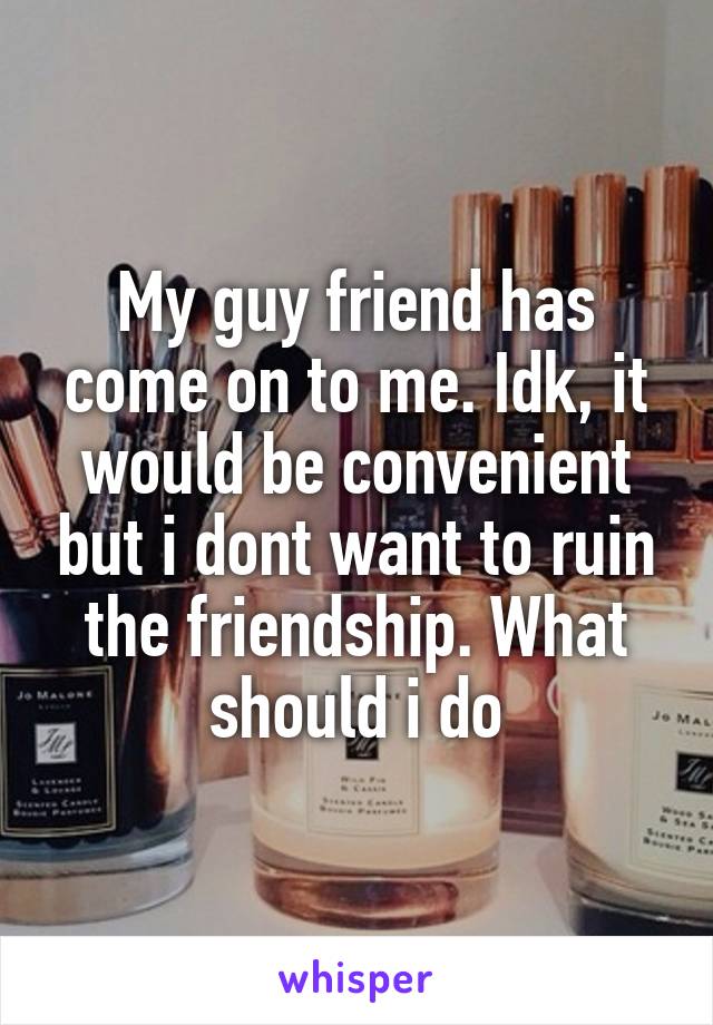 My guy friend has come on to me. Idk, it would be convenient but i dont want to ruin the friendship. What should i do