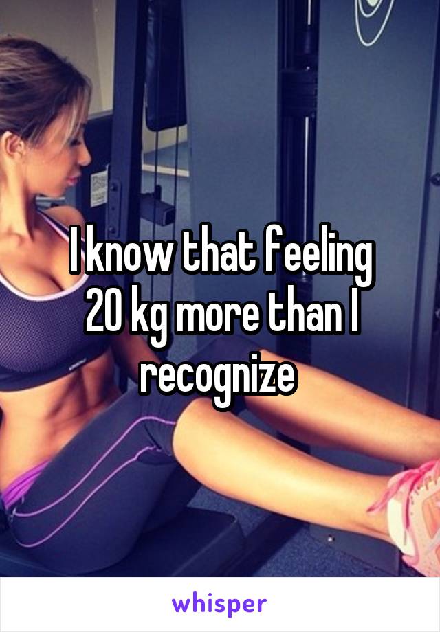 I know that feeling
20 kg more than I recognize 