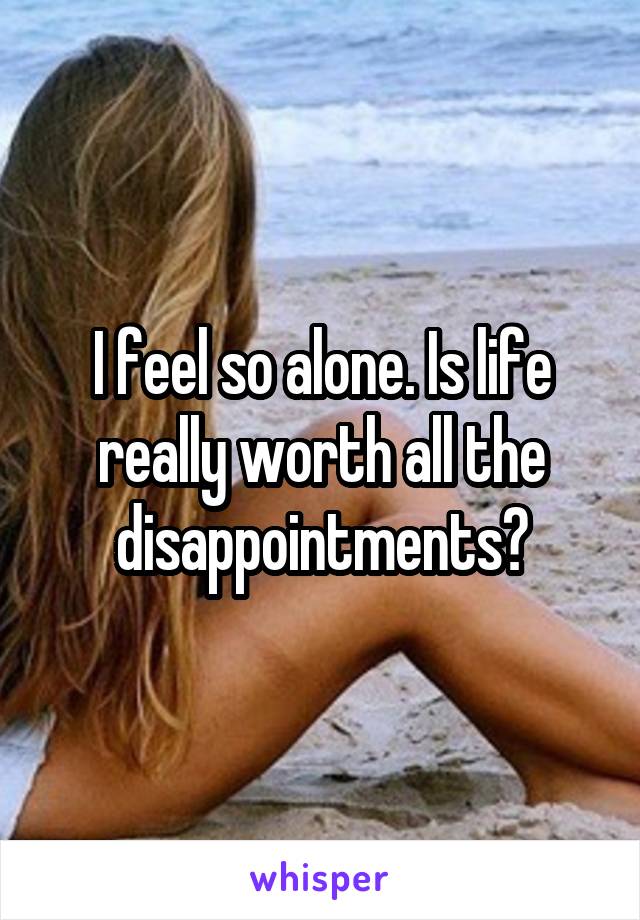 I feel so alone. Is life really worth all the disappointments?
