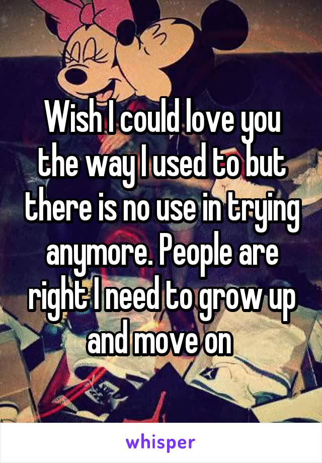 Wish I could love you the way I used to but there is no use in trying anymore. People are right I need to grow up and move on 