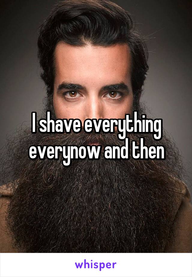I shave everything everynow and then