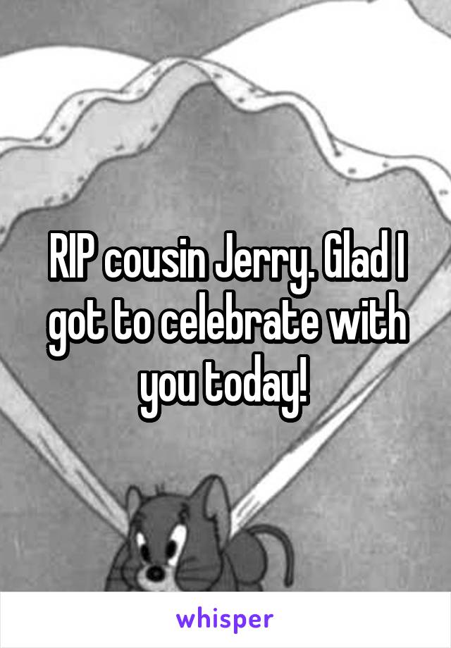 RIP cousin Jerry. Glad I got to celebrate with you today! 