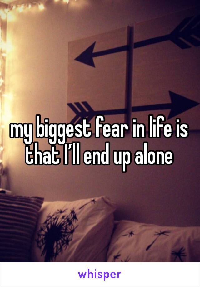my biggest fear in life is that I’ll end up alone 