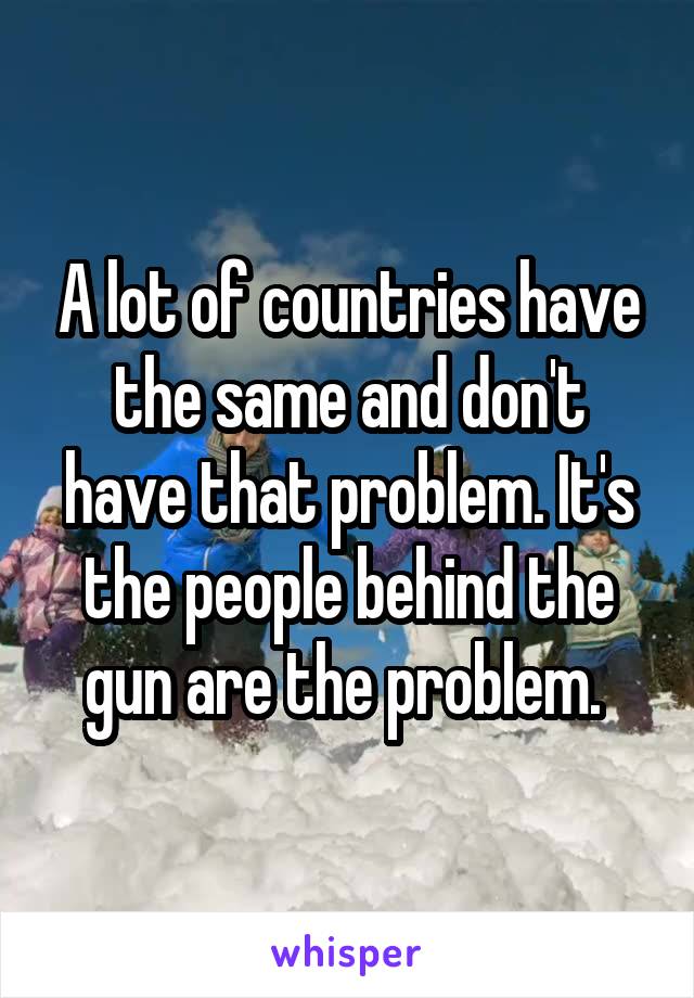 A lot of countries have the same and don't have that problem. It's the people behind the gun are the problem. 