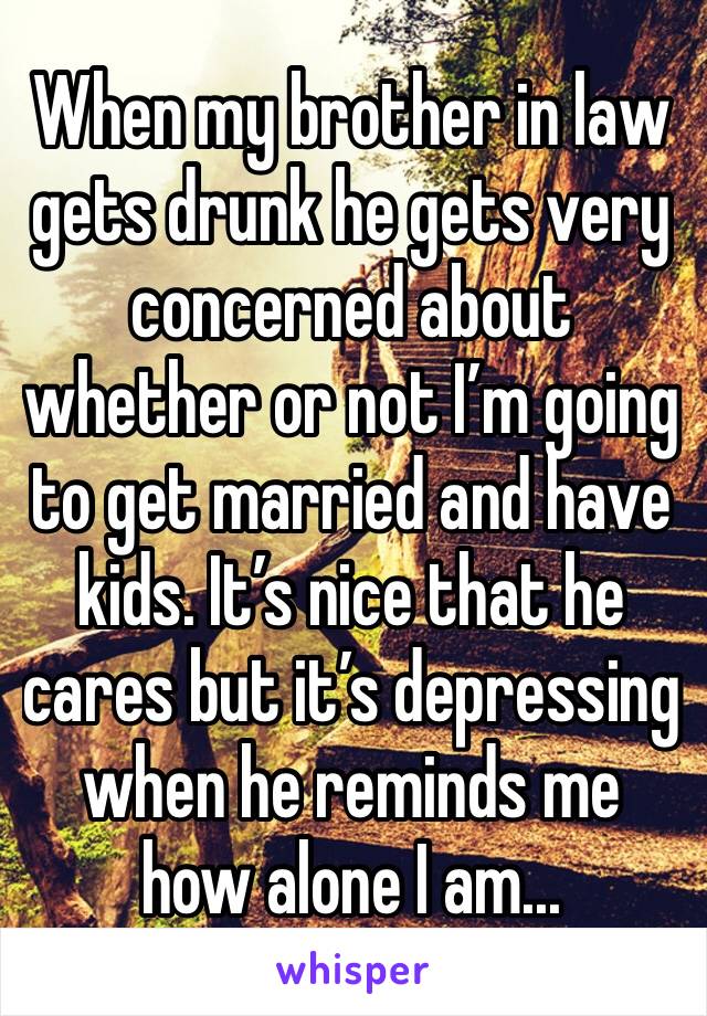 When my brother in law gets drunk he gets very concerned about whether or not I’m going to get married and have kids. It’s nice that he cares but it’s depressing when he reminds me how alone I am...