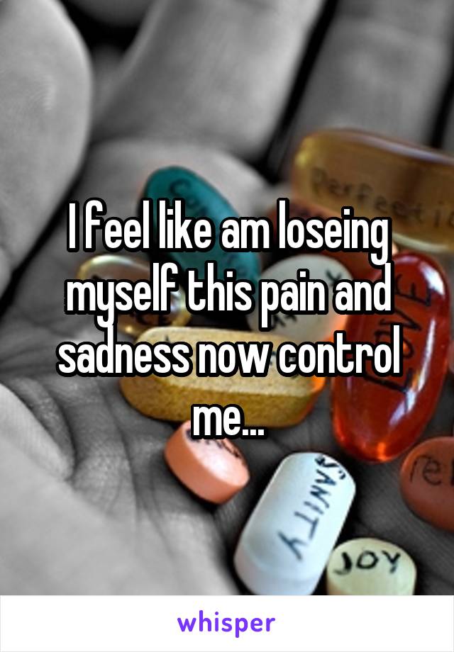 I feel like am loseing myself this pain and sadness now control me...