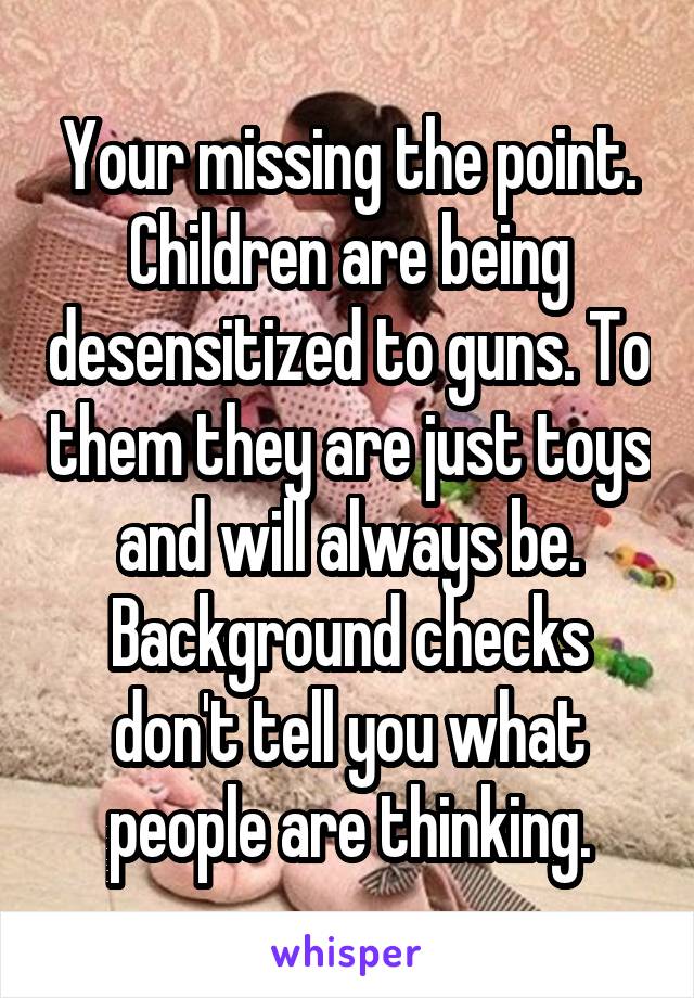 Your missing the point. Children are being desensitized to guns. To them they are just toys and will always be. Background checks don't tell you what people are thinking.